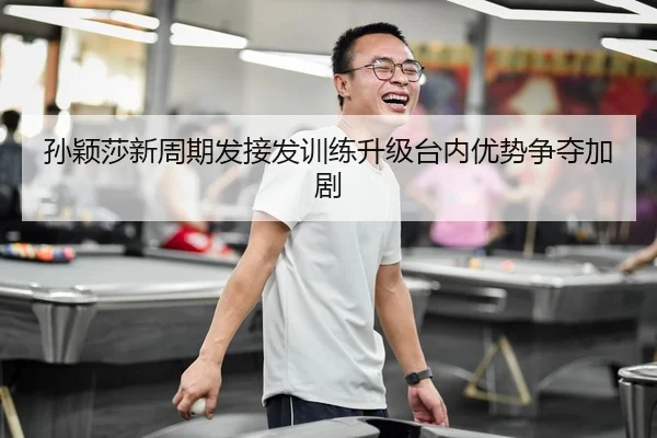 孙颖莎新周期发接发训练升级台内优势争夺加剧